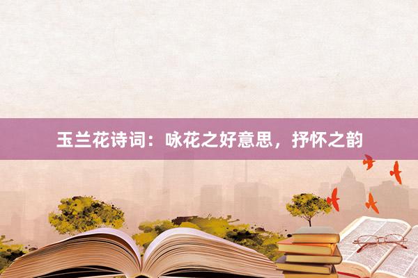 玉兰花诗词：咏花之好意思，抒怀之韵